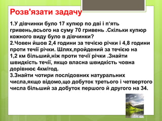 Розв'язати задачу
1.У дівчинки було 17 купюр по дві і п‘ять
гривень,всього на суму 70 гривень .Скільки купюр
кожного виду було в дівчинки?
2.Човен йшов 2,4 години за течією річки і 4,8 години
проти течії річки. Шлях,пройдений за течією на
1,2 км більший,ніж проти течії річки .Знайти
швидкість течії, якщо власна швидкість човна
дорівнює 4км/год.
3.Знайти чотири послідовних натуральних
числа,якщо відомо,що добуток третього і четвертого
числа більший за добуток першого й другого на 34.
 