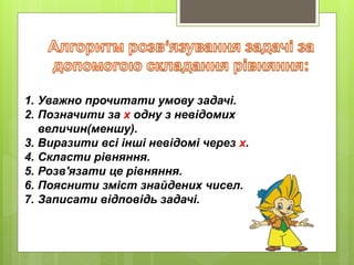 1. Уважно прочитати умову задачі.
2. Позначити за х одну з невідомих
величин(меншу).
3. Виразити всі інші невідомі через х.
4. Скласти рівняння.
5. Розв'язати це рівняння.
6. Пояснити зміст знайдених чисел.
7. Записати відповідь задачі.
 