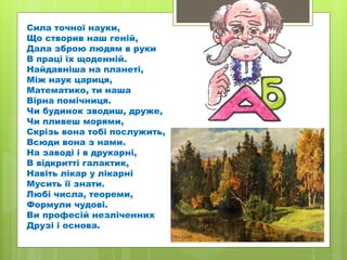 Сила точної науки,
Що створив наш геній,
Дала зброю людям в руки
В праці їх щоденній.
Найдавніша на планеті,
Між наук цариця,
Математико, ти наша
Вірна помічниця.
Чи будинок зводиш, друже,
Чи пливеш морями,
Скрізь вона тобі послужить,
Всюди вона з нами.
На заводі і в друкарні,
В відкритті галактик,
Навіть лікар у лікарні
Мусить її знати.
Любі числа, теореми,
Формули чудові.
Ви професій незліченних
Друзі і основа.
 