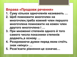 Вправа «Продовж речення»
1. Суму кількох одночленів називають …
2. Щоб помножити многочлен на
многочлен,треба кожний член першого
многочлена помножити на кожен член
другого многочлена і …
3. При множенні степенів одного й того
самого числа показники степенів
додають,а основу …
4. Розкриваючи дужки перед яким стоїть
знак «мінус» …
5. Розв‘язати рівняння-це означає…
 