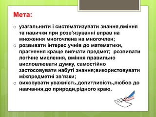 Мета:
o узагальнити і систематизувати знання,вміння
та навички при розв‘язуванні вправ на
множення многочлена на многочлен;
o розвивати інтерес учнів до математики,
прагнення краще вивчати предмет; розвивати
логічне мислення, вміння правильно
висловлювати думку, самостійно
застосовувати набуті знання;використовувати
міжпредметні зв‘язки;
o виховувати уважність,допитливість,любов до
навчання,до природи,рідного краю.
 