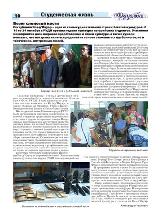 10 Студенческая жизнь
«Неделю культуры» открыл дружеский тур-
нир по мини-футболу, который состоялся 19 октя-
бря в ФОК РУДН. В нем принимали уча-
стие четыре команды из Кот-д’Ивуар, а
также сборные из Намибии, Гвинеи-Бисау,
Экваториальной Гвинеи и Республики Бенин.
На следующий день в Главном корпусе РУДН
была организована выставка землячества, на
которой студенты представили национальные
статуэтки и другие интересные товары. Попу-
лярным материалом для аксессуаров является
змеиная кожа, из которой были изготовлены
разнообразные модели кошельков на любой
вкус. Наравне со змеиной кожей используется
слоновая кость. Это очень символично, ведь с
французского Кот-д’Ивуар переводится как
«берег слоновой кости». Самым интересным экс-
понатом выставки стала национальная настоль-
ная игра, которая представляет собой неболь-
шую деревянную дощечку с углублениями для
шариков из слоновой кости. Участники выстав-
ки также исполнили народные песни и танцы.
22 октября состоялась конференция «Пробле-
мы Кот-д’Ивуар на современном этапе». Организовали ее
ввидекруглогостолавмузееРУДН,поэтомукаждыйсмог
Бернар Тано-Бучуе и А. Ермаков (в центре)
Александра Сташкевич
Берег слоновой кости
Республика Кот-д’Ивуар – одна из самых удивительных стран с богатой культурой. С
19 по 24 октября в РУДН прошла неделя культуры ивуарийских студентов. Участники
мероприятия дали широкое представление о своей культуре, а также сумели
показать, что их страна является родиной не только знаменитых футболистов, но и
творческих, интересных людей.
высказатьсвоюпозициюиобсудитьпутиреше-
ния некоторых проблем Республики. По этому
случаю 23 октября студенты из Кот-д’Ивуар
показаливсемжелающимфильм,подробнорас-
сказывающий обо всех особенностях их страны.
Завершил неделю культуры грандиозный
вечер-концерт, который состоялся в актовом
залеИнтерклуба.Ужеспервыхминутучастни-
кисмоглиудивитьзрителяживымисполнением
гимнаКот-д’Ивуар.Далееталантливыестуден-
тыисполнилинациональныйтанец.Затемслово
было предоставлено президенту землячества,
который поздравил ребят с успешно проведен-
ной неделей культуры. А руководитель сек-
тора по работе с организациями и студентами
из стран Африки Виктор Прокопьев отметил
достижения студентов Республики: «С 1960-х
годовоколо40студентовизКот-д’Ивуаримеют
докторскую степень, а 370 являются специали-
стами своего дела. Таким образом, мы видим,
что в этой стране живет очень много талантливых людей».
На концерте присутствовали и другие официальные
лица: Бернар Тано-Бучуе, посол Кот-д’Ивуар в
Российской Федерации, и Мария Габриэла Руис
Флорес,директоркультурногоцентраВенесуэлы.
В программе вечера также были заявлены
выступления творческих коллективов пригла-
шенных землячеств. Представители землячества
Гвинеи-Бисау исполнили зажигательный танец
и современную песню. А девушка из Конго пре-
красно спела композицию «Time to say goodbye».
Самое удивительное, что ожидало зрителей,
– показ национальных нарядов Республики, ко-
торый произвел настоящий фурор. В завершение
вечера-концерта прозвучали благодарственные
слова Бернара Тано-Бучуе и президента земля-
чества Кот-д’Ивуар. Будем ждать с нетерпением
2016 года, чтобы в очередной раз насладиться
неделей культуры студентов из Кот-д’Ивуар.
Студенты-ивуарийцы на выставке
Кошельки из змеиной кожи и статуэтки из слоновой кости
 