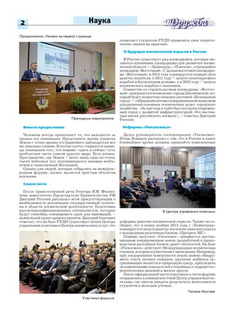 2
Татьяна Мысова
Наука
Президиум мероприятия
Вместо предисловия
Человека всегда привлекает то, что находится за
гранью его понимания. Представить жизнь планеты
Земля с точки зрения отстраненного наблюдателя все
же довольно сложно. В потоке суеты стираются грани-
цы понимания того, что помимо «здесь и сейчас» есть
необъятная часть совсем другого мира. Есть космос.
Пространство, где Земля – всего лишь одно из сотен,
тысяч небесных тел, подчиняющееся законам необъ-
ятной и таинственной Вселенной.
Однако для людей, которые собрались на междуна-
родном форуме, космос является простым объектом
изучения.
Слово гостя
После приветственной речи Ректора В.М. Филип-
пова заместитель Председателя Правительства РФ
Дмитрий Рогозин рассказал всем присутствующим о
необходимости реализации государственной полити-
ки в области космической деятельности. Подготовка
высококвалифицированных специалистов, которые
будут способны генерировать идеи для инноваций, –
важнейший пункт данного проекта. Дмитрий Олегович
отметил, что на базе РУДН существует копия Центра
управления полетами и Центра космических услуг, что
Продолжение. Начало на первой странице
позволяет студентам РУДН применять свои теорети-
ческие знания на практике.
О будущем космической отрасли в России
В России существует ряд космодромов, которые яв-
ляются основными площадками для развития косми-
ческой области – «Байконур», «Плесецк», строящийся
космодром «Восточный». С дальневосточного космодро-
ма «Восточный» в 2016 году планируется первый пуск
ракеты-носителя, в 2021 году – запуск пилотируемого
корабля в беспилотном режиме, а в 2023 году – запуск
космического корабля с экипажем.
Совместно со строительством космодрома «Восточ-
ный» завершается возведение города Циолковский, ко-
торыйбудетполностьюоснащенсистемой«Безопасный
город» – гибридным автоматизированным механизмом
для решения основных технических задач городского
хозяйства. «За три года в тайге был построен современ-
ный город с развитой инфраструктурой. Это настоя-
щая магия российского космоса», – отметил Дмитрий
Рогозин.
Реформы «Роскосмоса»
Далее руководитель госкорпорации «Роскосмос»
Игорь Комаров рассказал о том, что в России в самое
ближайшее время должны произойти комплексные
реформы ракетно-космической отрасли. Также он со-
общил, что в конце ноября 2015 года с «Байконура»
планируется запуск ракеты-носителя тяжелого класса
с водородным разгонным блоком «Прогресс МС».
Помимо запусков «Роскосмос» занимается дистан-
ционным зондированием земли, разработкой и произ-
водством разгонных блоков, ракет-носителей. На базе
«Роскосмоса» действует Международная космическая
станция, которая осуществляет экспедиции. Например,
при зондировании поверхности земли можно обнару-
жить очаги лесных пожаров, крупные выбросы за-
грязняющих веществ в природную среду, проследить
за изменениями показателей стихийных и гидрометео-
рологических явлений и многое другое.
После официальной части участники и гости форума
отправились в университетский Центр управления по-
летами, где смогли увидеть результаты деятельности
студентов и молодых ученых.
Участники форума
В Центре управления полетами
 