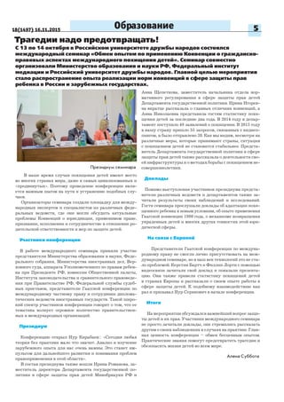 18(1497) 16.11.2015 5
Трагедии надо предотвращать!
В наше время случаи похищения детей имеют место
во многих странах мира, даже в самых цивилизованных и
«продвинутых». Поэтому проведение конференции явля-
ется важным шагом на пути к устранению подобных слу-
чаев.
Организаторы семинара создали площадку для между-
народных экспертов и специалистов из различных феде-
ральных ведомств, где они могли обсудить актуальные
проблемы Конвенций о юрисдикции, применимом праве,
признании, исполнении и сотрудничестве в отношении ро-
дительской ответственности и мер по защите детей.
Участники конференции
В работе международного семинара приняли участие
представители Министерства образования и науки, Феде-
рального собрания, Министерства иностранных дел, Вер-
ховного суда, аппарата Уполномоченного по правам ребен-
ка при Президенте РФ, комиссии Общественной палаты,
Института законодательства и сравнительного правоведе-
ния при Правительстве РФ, Федеральной службы судеб-
ных приставов, представители Гаагской конференции по
международному частному праву и сотрудники диплома-
тических ведомств иностранных государств. Такой широ-
кий спектр участников конференции говорит о том, что ее
тематика волнует огромное количество правительствен-
ных и международных организаций.
Президиум
Конференцию открыл Нур Кирабаев:: «Сегодня любая
теория без практики мало что значит. Анализ и изучение
зарубежного опыта для нас очень важны. Это станет им-
пульсом для дальнейшего развития и понимания проблем
правоприменения в этой области».
В состав президиума также вошли Ирина Романова, за-
меститель директора Департамента государственной по-
литики в сфере защиты прав детей Минобрнауки РФ и
С 13 по 14 октября в Российском университете дружбы народов состоялся
международный семинар «Обмен опытом по применению Конвенции о гражданско-
правовых аспектах международного похищения детей». Семинар совместно
организовали Министерство образования и науки РФ, Федеральный институт
медиации и Российский университет дружбы народов. Главной целью мероприятия
стало распространение опыта реализации норм конвенций в сфере защиты прав
ребенка в России и зарубежных государствах.
Образование
Президиум семинара
Алена Суббота
Анна Щепеткова, заместитель начальника отдела нор-
мативного регулирования в сфере защиты прав детей
Департамента государственной политики. Ирина Игорев-
на вкратце рассказала о главных отличиях конвенций, а
Анна Николаевна представила гостям статистику похи-
щения детей за последние два года. В 2014 году в депар-
тамент поступило 49 заявлений о похищении. В 2015 году
в нашу страну пришло 55 запросов, связанных с киднеп-
пингом, и было отправлено 38. Как мы видим, несмотря на
различные меры, которые принимают страны, ситуация
с похищением детей не становится стабильнее. Предста-
витель Департамента государственной политики в сфере
защиты прав детей также рассказала о деятельности сво-
ей инфраструктуры и о методах борьбы с похищением не-
совершеннолетних.
Доклады
Помимо выступления участников президиума предста-
вители различных ведомств и департаментов также за-
читали результаты своих наблюдений и исследований.
Гости семинара прослушали доклады об адаптации похи-
щенного ребенка к новым условиям, об опыте применения
Гаагской конвенции 1980 года, о механизме возвращения
украденных детей и многих других тонкостях этой юри-
дической сферы.
На связи с Европой
Представители Гаагской конференции по междуна-
родному праву не смогли лично присутствовать на меж-
дународном семинаре, но в наш век технологий это не ста-
ло проблемой. Керстин Бартч и Филлип Лорти с помощью
видеосвязи зачитали свой доклад и показали презента-
цию. Они также привели статистику похищений детей
в странах Европы и рассказали о своем опыте работы в
сфере защиты детей. К подобному взаимодействию как
раз и призывал Нур Серикович в начале конференции.
Итоги
На мероприятии обсуждался важнейший вопрос защи-
ты детей и их прав. Участники международного семинара
не просто зачитали доклады, они стремились рассказать
другим о своих наблюдениях и случаях на практике. Глав-
ная ценность конференции – обмен бесценным опытом.
Практические знания помогут предотвратить трагедии и
обезопасить жизни детей во всем мире.
 