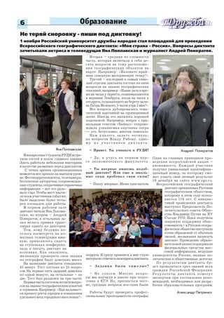 6
Яна Поплавская
Не теряй сноровку - пиши под диктовку!
1 ноября Российский университет дружбы народов стал площадкой для проведения
Всероссийского географического диктанта: «Моя страна – Россия». Вопросы диктанта
зачитывали актриса и телеведущая Яна Поплавская и журналист Андрей Понкратов.
ВвоскресеньестудентыРУДНвстре-
тили гостей в холле главного здания.
Здесь работала небольшая викторина
в качестве разминки перед диктантом.
С точки зрения организационных
моментов все прошло на высшем уров-
не. Фотокорреспонденты, телекамеры,
бесплатные авторучки, сопровождаю-
щиестуденты,оперативнаясправочная
информация – все это радо-
вало глаз. Чтобы мест хвати-
ло всем участникам события,
было выделено более четы-
рех площадок для работы.
В первом рабочем зале
диктант читала Яна Поплав-
ская, во втором – Андрей
Понкратов, в остальных за-
лах велась прямая транс-
ляция одного из дикторов.
Тем, кому безумно хо-
телось посмотреть на из-
вестных телеведущих вжи-
вую, приходилось сидеть
на ступеньках конференц-
зала и писать диктант на
коленках. Как оказалось,
желающих проверить свои знания
по географии было довольно много.
На написание диктанта отводилось
45 минут. Тест состоял из 25 вопро-
сов. На первые пять заданий давалось
по одной минуте, на остальные – по
две. Тест был разделен на три части.
Перваячастьсостоялаизпятивопро-
сов на знание географических понятий
и терминов. Например: «Как называет-
ся процесс роста городов и повышения
удельного веса городского населения?».
Вторая – средняя по сложности
часть, которая включала в себя де-
сять вопросов на тему расположе-
ния географических объектов на
карте. Например: «Назовите край-
нюю северную материковую точку?».
Третий – последний и самый тяже-
лый отрезок диктанта состоял из пяти
вопросов на знание географических
описаний,например:«Какиедатаивре-
мя на часах у туриста, поднимающегося
к вершине Эльбруса, когда на часах у
его друга, отдыхающего на берегу зали-
ва Петра Великого, 5 часов утра 1 мая?».
Все вопросы дублировались тема-
тической картинкой на проекционной
доске. Иногда это являлось хорошей
подсказкой. Например, вопрос с пра-
вильным ответом «Байкал» сопрово-
ждала узнаваемая картинка озера
— это, безусловно, многим помогало.
Нам удалось задать несколь-
ко вопросов Владу Рябову, одно-
м у и з у ч а с т н и к о в д и к т а н т а :
– Привет. Ты учишься в РУДН?
– Да, я учусь на первом кур-
се экономического факультета.
– Ты впервые пишешь подоб-
ный диктант? Или еще в школь-
ные годы пробовал свои силы?
– Пишу впервые. Меня пригласила
подруга. Я сразу проникся и мне стало
интересно отвечатьнавопросыдиктанта.
– Задания были тяжелые?
– Не совсем. Многие вопро-
сы мы изучали в школе при подго-
товке к ЕГЭ. Но, признаться чест-
но, трудные вопросы все-таки были.
Работы будут проверять профес-
сиональные преподаватели-географы.
Андрей Понкратов
Один из главных принципов про-
ведения всероссийской акции –
анонимность. Каждый участник
получил уникальный идентифика-
ционный номер, по которому смо-
жет узнать свой личный результат
10 декабря на сайте www.rgo.ru.
Всероссийский географический
диктант организован Русским
географическим обществом,
которому в этом году испол-
няется 170 лет. С инициа-
тивой проведения диктанта
выступил Председатель По-
печительского совета Обще-
ства Владимир Путин на XV
Съезде РГО. Идея получила
широкую поддержку обще-
ственности–вРусскоегеогра-
фическоеобществопоступили
сотни обращений от обычных
людей, желающих написать
диктант. Проведение образо-
вательной акции поддержали
федеральные средства мас-
совой информации, ведущие
университеты России, видные по-
литические и общественные деятели.
По результатам диктанта бу-
дет проводиться срез знаний всех
граждан Российской Федерации.
Результаты диктанта помогут
экспертам при составлении реко-
мендаций, необходимых для разра-
ботки образовательных программ.
Александр Петренко
Образование
 