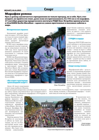 18(1497) 16.11.2015 7Спорт
Марафон успеха
Историческая справка
Берлинский марафон ведет
свою историю с 1974 года. Имен-
но тогда состоялся первый офи-
циальный забег, число участ-
ников которого насчитывало
порядка 250 человек.
В 1981 году в марафоне впер-
вые приняли участие спортсме-
ны на инвалидных колясках. В
1989 году число зарегистриро-
вавшихся превысило 10 тысяч
участников и с каждым годом
неуклонно росло.
В 2006 году Берлинский мара-
фон наряду с Лондонским, Нью-
Йоркским, Чикагским и Бостон-
ским вошел в пятерку «Главных
марафонов мира», включенных
в престижную серию World
Marathon Majors. На сегодняш-
ний день только Берлинский и
Бостонский марафоны сохрани-
ли членство в Ассоциации меж-
дународных марафонов и про-
бегов (AIMS).
«На старте чувствуешь
сумасшедший азарт!»
Более 40 тысяч спортсменов
со всего мира прибыли в Берлин,
чтобы последнее воскресенье сентября посвятить большо-
му забегу. Среди участников было трое всемирно извест-
ных спортсменов: победитель марафонов в Роттердаме и
Чикаго Элиуд Кипчоге,
призер берлинского ма-
рафона прошлого года
Эммануэль Мутаи и мно-
гочисленный призер и
победитель марафонов
в Нью-Йорке, Бостоне и
Берлине Джеффри Му-
таи. Компания таких лю-
дей мотивировала как
опытных, так и начинаю-
щих бегунов.
Никогда раньше Олег
Ястребов не участвовал
в забегах на такие дис-
танции, так что это был
настоящий вызов само-
му себе, проверка на вы-
держку. «На старте чув-
ствуешь сумасшедший
Путь к успеху заключается в преодолении не только преград, но и себя. Путь этот
непрост, но пройти его стоит, даже если его протяженность 42,195 км и это марафон.
27 сентября директор юридического института РУДН Олег Ястребов принял участие
в 42nd BMW Berlin Marathon – одном из самых престижных и массовых забегов в
мире.
Александра
Мартыненко
азарт! Ближе к финишу, правда,
испытываешь сильную уста-
лость, но вместе с тем гордость
и радость!» – прокомментировал
Олег Александрович.
С РУДН в сердце
Директор ЮИ РУДН известен
своей любовью к экстремальным
видам спорта и путешествиям.
В снега или тропики, в моря или
в горы – всюду он несет с собой
знамя альма-матер. Берлинский
марафон не стал исключением:
«На мне была футболка с эм-
блемой юридического института
РУДН – родной вуз был со мной
на протяжении всего забега, от
начала и до конца!»
Спорт всему голова
Марафонский забег – дело се-
рьезное, к спортивному меропри-
ятию такого уровня нужно под-
ходить со всей ответственностью.
Поэтому ему предшествовали
месяцы ежедневных тренировок.
Большие цели достигаются ма-
ленькими шагами – постепенно
увеличивая нагрузку, можно до-
стичь значительных результа-
тов.
По словам Олега Александровича, спорт – неотъемлемая
часть жизни человека, и Берлинский марафон – отлич-
ный повод об этом еще раз напомнить.
В заключение хоте-
лось бы сказать, что
преподаватели Рос-
сийского университе-
та дружбы народов –
настоящие наставники
для своих студентов,
способные не только
изложить сложные
академические пред-
меты, но показать на
собственном примере,
что такое сила духа и
сила воли.
Олег Ястребов
Участники берлинского марафона
 