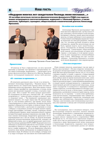 8 Наш гость
Приветствие
«Я никогда не был в Афганистане, но весь масштаб
трагизма и героизма того времени я прочувствовал че-
рез книги Александра Андреевича», – представил гостя
декан филологического факультета Виктор Барабаш.
Далее легендарный журналист начал свой рассказ.
«Я – охотник за временем...»
«Я попытаюсь рассказать вам, что же я за личность, –
начинает Александр Андреевич, – Пушкин сказал: «Не-
даром многих лет свидетелем Господь меня поставил и
книжному искусству вразумил». Всю свою жизнь я писал
книги, очерки, манифесты, прокламации, и теперь, когда
жизнь моя медленно подходит к концу, я пытаюсь спро-
сить себя: «Кто я такой? Что меня сделало писателем?»
И, оглядываясь на свой путь, отвечаю себе: «Я – охотник
за временем, я – ловец истории, которая то движет мною,
то опережает меня…». Так журналист завладевает вни-
манием каждого, кто сидит перед ним. Он рассказывает
про то, как начинал работать, про время, когда люди,
«закупорившиеся в своих джунглях, начинали вылезать
наружу и обращаться к истории, к своим истокам». Он на-
чинал с путешествий, с разъездов по деревням и селам,
«собирая в отдаленных уголках историю нашей страны,
старые фотографии, костюмы, сказки, сгоревшие иконы
в заброшенных храмах, живя дыханием нашей старины,
которая благодаря предкам сохранилась как миф». Но за-
тем в жизни Александра Андреевича произошло нечто,
перевернувшее все с ног на голову: он, будучи молодым,
морально неподготовленным журналистом, попадает на
Даманский остров, где в то время происходят ожесточен-
ные бои между армиями СССР и КНР. Будущий писатель,
наблюдая за развитием событий на том острове, осознает
значимость новости о гибели человека, значимость но-
вости о мифе конфликта. «И после Даманских событий я
посвятил свою жизнь наблюдению за конфликтными со-
бытиями в мире. Я побывал на всех войнах, которые шли
в ту пору и которые так или иначе вел Советский Союз».
Александр Проханов и Роман Савастенко
Андрей Лисак
«Недаром многих лет свидетелем Господь меня поставил…»
На войне как на войне
Александр Проханов рассказывает про
свою миссию в Афганистане, где был около 17
раз, описывает впечатления от этих поездок,
вспоминает события, людей, многочисленные
жертвы, которые наблюдал со всех ракурсов.
Сповествовательнойформыжурналистплав-
но переходит на свои рассуждения, говоря о
том, что «истинно русский человек в своем
государстве, каким бы деспотичным оно ни
было, привык видеть залог своей безопас-
ности». Государство, по мнению Александра
Андреевича, «олицетворяет общественную
волю народа для реализации истории всей
страны», а сам народ, в то же время, полага-
ется на свое государство и непоколебимую
веру в Бога. Объединяя эти три «состав-
ляющие», Александр Проханов в течение
всей жизни формирует свое мировоззрение.
«Это мое открытие»
Свою лекцию писатель заканчивает так же ярко и
броско, как и начинает: «Это мое открытие: почему важ-
на русская литература вообще и почему она важна для
меня. Все мои представления о бытие, все то, что я знаю
о жизни и смерти, о судьбе, о красоте, о божественной
любви, о законах природы и законах социума – все это
было добыто мною во время написания моих книг, моих
романов. И потом все мои последующие постулаты о
смысле русской истории, о таинственном возникновении
и упадке нашей государственности, о движении этой
таинственной русской исторической синусоиды, когда
наше государство то возносится к вершинам сияния,
славы и красоты, а потом обрушивается в бездну и рас-
творяется почти до нуля, а затем снова с силой некоего
провидения, заложенного в нашу историю смысла, опять
возносится на ту вершину – и всем этим проблемам,
этим мучительным, открывающимся мне тайнам по-
священо мое сегодняшнее творчество, посвящены мои
романы, моя публицистика, передовица в моей газете
«Завтра», моя полемика, мои телевизионные выступле-
ния, мои одинокие и иногда уже печальные раздумья».
Обратная связь
Зал аплодировал, как и следовало ожидать, стоя.
Последующие вопросы касались личного мнения
Александра Андреевича о современной журналисти-
ке, о событиях в мире, о том, можно ли сравнивать
«старую школу» журналистов и современные СМИ.
Несмотря на то, что наш гость изначально попросил
особо часто ему не рукоплескать, большое количество
студентов и даже преподавателей лично подходили
к Александру Андреевичу, выражая свою искрен-
нюю благодарность и пожелание долгих лет жизни.
26 октября почетным гостем на филологическом факультете РУДН стал один из
наших выдающихся соотечественников, журналист с «большой буквы», а также
писатель, публицист, сценарист, общественный и политический деятель Александр
Проханов.
 