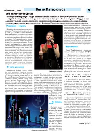 18(1497) 16.11.2015 9Вести Интерклуба
Джаз «вокальный»
Его величество джаз
3 ноября в Интерклубе РУДН состоялся музыкальный вечер «Странный джаз»,
который был организован в рамках всемирной акции «Ночь искусств». Студенты из
разных уголков мира исполнили самые известные джазовые композиции, а гости
концерта услышали увлекательные факты об этом неоднозначном стиле музыки.
Развлекая – поучать
Подобное мероприятие проводится
в нашем Университете во второй раз.
В этом году режиссер Интерклуба
Максим Новиков решил провести его
самостоятельно, потому что это музы-
кальноенаправлениеемуособенносим-
патизирует. «Странный джаз» – это не
только развлечение гостей номерами,
но и культурное просвещение. Подве-
дение к каждому номеру представляло
собойэкскурсвисториюджазаисодер-
жало информацию о самых известных
его исполнителях. К примеру, известно
ли вам, что днем рождения отечествен-
ного джаза является 1 октября 1922
года?». А знаете ли вы, что происхо-
ждение слова jazz до сих пор точно не
установлено? Для многих гостей музы-
кального вечера такие увлекательные
детали делали его еще более живым
и динамичным, вызывали больший
интерес к вокальным композициям.
От мала до велика
Джаз любят во всех уголках плане-
ты, и это доказали студенты, которые
выступали на концерте. Участниками
«Странного джаза» стали ребята из
России, Украины, Калмыкии, Мада-
гаскара, Анголы, Индии, Китая, Иор-
дании, Грузии, Белоруссии, Непала,
Гаити, Бурунди и Колумбии. В этот
вечер на сцене Интерклуба прозвучали
как мировые джазовые хиты, так и ме-
нее известные композиции. Студенты
из Анголы даже представили песню
собственного сочинения, которая за-
ворожила слушателей своей мелодич-
ностью. На сцену поднимались испол-
нители разных возрастов, но завоевать
особенную любовь зрителей удалось
самой юной вокалистке. Девятилетняя
Анита Гаутан исполнила свою песню
так задорно и весело, что даже на лицах
самых суровых зрителей можно было
разглядеть улыбку. Не обошлось на ве-
чере джаза и без прекрасного звучания
музыкальных инструментов: студенту
из Индии аккомпанировал на саксофо-
не парень из Китая, а ближе к концу
мероприятия го-
сти смогли услы-
шать настоящий
гитарный джаз.
Не только,
но и...
Однако джаз
– это не только
вокал. Он также
существует и в
танцевальных
формах, которые
на концерте про-
демонстрирова-
ли танцевальные
студии «Глория»
и «Адель». Джаз
может выражать-
ся и в словесной
форме, что на-
глядно доказалДжаз «танцевальный»
Алена Суббота
ведущий мероприятия. Режиссер сам
прочиталдвастихотворения,которые
гармонично вплелись в канву джазо-
вых мелодий. Динамику концерту
придавали и интерактивы ведущего с
вокалистами на сцене. Он спрашивал
у ребят, почему они любят именно это
музыкальное направление и что их
больше всего привлекает в нем. Не-
которые артисты даже обучали зал
элементам джазовой импровизации,
чтовызваловеселыйсмехузрителей.
Впечатления
Анна Парфентьева, студентка
юридического института РУДН:
– Я решила посетить вечер джа-
за, потому что очень люблю музы-
ку. К тому же, давно не слушала
именно это музыкальное направле-
ние, а тут представилась хорошая
возможность. Концерт мне очень
понравился. Даже лучше, чем я
ожидала. Прозвучало много люби-
мых композиций, атмосфера была
просто замечательная. Организато-
ры и артисты – большие молодцы.
А й к П о г о с я н , с т у д е н т
М Г М У и м е н и С е ч е н о в а :
– На концерт «Странный джаз»
я пришел, потому что здесь вы-
ступала моя девушка, и этот музы-
кальный стиль мне очень нравится.
Мероприятие превзошло все мои
ожидания, некоторые выступления
действительно «запали» в душу.
Диана Левкович, участни-
ца концерта «Странный джаз».
– До этого я не участвовала в акции
«Ночь искусств», а хотелось уже дав-
но. В прошлом году не получилось, а в
этом я все-таки нашла время и силы.
По-моему, это был идеальный вечер
– отличные песни, спокойная обста-
новка! Тем более, что познакомиться
с нами и нашим творчеством мог кто
угодно. И я наконец-то исполнила те
песни, которые так давно мечтала
спеть. В общем, я довольна, и, наде-
юсь,чтомнетожеудалосьпорадовать
своим выступлением всех гостей!
 