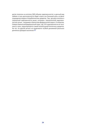 24
дитов получена на ипотеку (36% объема задолженности), и данный вид
займов в силу долгосрочности будет играть все большую роль на фоне
сокращения выдачи потребительских кредитов. Там, где доля ипотеки в
совокупной задолженности выше, ситуация с просроченной задолжен-
ностью лучше , например в Уральском федеральном округе. И напротив,
Северо-Кавказский федеральный округ, где 11% задолженности не пога-
шено в срок, характеризуется самой низкой долей ипотечных кредитов.
Ни тот, ни другой регион не выделяются особой динамикой реальных
денежных доходов населения.
 
