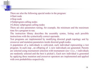 14
There are also the following special nodes in the program:
➢Start node
➢Stop node
➢Subprogram calling nodes
➢Library subprogram calling nodes
There are also parameters tuning, for example, the minimum and the maximum
time for a program to run.
The instruction library describes the assembly syntax, listing each possible
instructions with the syntactically correct operands.
Test programs are implemented by modifying directed graph topology and by
crossover and mutation parameters inside directed graph nodes.
A population of  individuals is cultivated, each individual representing a test
program. In each step , an offspring of  new individuals are generated. Parents
are selected using tournament selection with tournament size  (i.e.,  individuals
are randomly selected and the best is picked ). Each new individual is generated
by applying three mutation and crossover operators are implemented and applied
with own probabilities respectively.
 