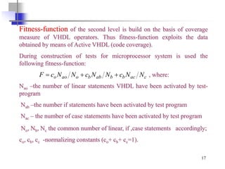 17
Fitness-function of the second level is build on the basis of coverage
measure of VHDL operators. Thus fitness-function exploits the data
obtained by means of Active VHDL (code coverage).
During construction of tests for microprocessor system is used the
following fitness-function:
, where:
Nao –the number of linear statements VHDL have been activated by test-
program
Nab –the number if statements have been activated by test program
Naс – the number of case statements have been activated by test program
No, Nb, Nc the common number of linear, if ,case statements accordingly;
co, cb, cc -normalizing constants (co+ cb+ cc=1).
cacbbabboaoo NNcNNcNNcF 
 