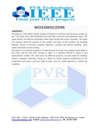 Head office: 3nd floor, Krishna Reddy Buildings, OPP: ICICI ATM, Ramalingapuram, Nellore
www.pvrtechnology.com, E-Mail: pvrieeeprojects@gmail.com, Ph: 81432 71457
WATER SAMPLE TESTING
ABSTRACT:
The purpose of this Water Sample Testing Civil Project is to find out, how the water sample can
test. The report starts with introduction and ends with conclusion with experiment report. The
report defines the detailed information about water testing with various examples. The report
also explains about the quantity of the samples and types of the samples. The Sampling
Methods consists of Manual sampling, Automatic sampling and Sorbent sampling, which
explain the details of water testing.
The physical and chemical properties of drinking water vary from top to bottom of the depth of
the earth, and the time from morning to night. It is therefore difficult to obtain a truly
representative sample. We need water for different purposes; we need water for drinking,
industry, irrigation, swimming, fishing, etc. Water for various purposes requirements for the
composition and purity, and each body of water must be tested regularly to confirm the
suitability.
 