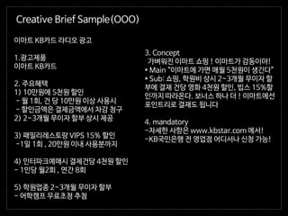 3. Concept
가벼워진 이마트 쇼핑 ! 이마트가 감동이야!
* Main “이마트에 가면 매월 5천원이 생긴다”
* Sub: 쇼핑, 학원비 상시 2~3개월 무이자 할
부에 결재 건당 영화 4천원 할인, 빕스 15%할
인까지 따라온다. 보너스 하나 더 ! 이마트에선
포인트리로 결재도 됩니다
4. mandatory
-자세한 사항은 www.kbstar.com 에서!
-KB국민은행 전 영업점 어디서나 신청 가능!
이마트 KB카드 라디오 광고
1.광고제품
이마트 KB카드
2. 주요혜택
1) 10만원에 5천원 할인
- 월 1회, 건 당 10만원 이상 사용시
- 할인금액은 결제금액에서 차감 청구
2) 2~3개월 무이자 할부 상시 제공
3) 패밀리레스토랑 VIPS 15% 할인
-1일 1회 , 20만원 이내 사용분까지
4) 인터파크예매시 결제건당 4천원 할인
- 1인당 월2회 , 연간 8회
5) 학원업종 2~3개월 무이자 할부
- 어학캠프 무료초청 추첨
Creative Brief Sample(OOO)
 
