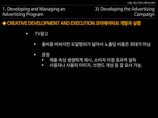 18장. 매스커뮤니케이션 관리
◆ CREATIVE DEVELOPMENT AND EXECUTION 크리에이티브 개발과 실행
1. Developing and Managing an
Advertising Program
3) Developing the Advertising
Campaign
 TV광고
 총비용 비싸지만 도달범위가 넓어서 노출당 비용은 최대가 아님
 장점
 제품 속성 생생하게 제시, 소비자 이점 효과적 설득
 사용자나 사용의 이미지, 브랜드 개성 등 잘 묘사 가능.
 