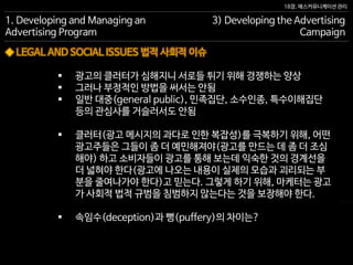 18장. 매스커뮤니케이션 관리
◆ LEGAL AND SOCIAL ISSUES 법적 사회적 이슈
1. Developing and Managing an
Advertising Program
3) Developing the Advertising
Campaign
 광고의 클러터가 심해지니 서로들 튀기 위해 경쟁하는 양상
 그러나 부정적인 방법을 써서는 안됨
 일반 대중(general public), 민족집단, 소수인종, 특수이해집단
등의 관심사를 거슬러서도 안됨
 클러터(광고 메시지의 과다로 인한 복잡성)를 극복하기 위해, 어떤
광고주들은 그들이 좀 더 예민해져야(광고를 만드는 데 좀 더 조심
해야) 하고 소비자들이 광고를 통해 보는데 익숙한 것의 경계선을
더 넓혀야 한다(광고에 나오는 내용이 실제의 모습과 괴리되는 부
분을 줄여나가야 한다)고 믿는다. 그렇게 하기 위해, 마케터는 광고
가 사회적 법적 규범을 침범하지 않는다는 것을 보장해야 한다.
 속임수(deception)과 뻥(puffery)의 차이는?
 