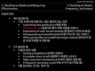 18장. 매스커뮤니케이션 관리
도달과 빈도
2. Deciding on Media and Measuring
Effectiveness
1) Deciding on Reach,
Frequency, and Impact
 R이 중요한 때
 기존 브랜드에 대해 어느 정도 알려져 있는 경우
 Launching new products(신제품 론칭)
 Flanker brands(경쟁사와 붙기 위한 싸움용 브랜드)
 Extensions of well-known brands(잘 알려진 브랜드의 확장)
 Infrequently purchased brands(비정기적으로 사는 브랜드)
 When going after an undefined target market(정의되지 않
은 타겟 마켓을 추구할 때)
 F가 중요한 때
 다음과 같은 상황
 Strong competitors(강력한 경쟁자)
 A complex story to tell(설명하기 복잡한 스토리)
 High consumer resistance(소비자의 저항이 강할 때)
 A frequent-purchase cycle(구매 주기가 정기적일 때)
 F를 강조하는 근거는 ‘망각’임
 