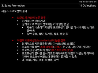 18장. 매스커뮤니케이션 관리
세일즈 프로모션의 결과
3. Sales Promotion 1) Objectives
 브랜드 유사성이 높은 경우
 단기적으로 판매 기여
 장기적으로 브랜드 선호에는 거의 영향 없음
 제품이 비슷하기 때문에 프로모션이 끝나면 다시 유사한 상태로
돌아 옴
 일반 우유, 설탕, 밀가루, 식초, 생수 등
 브랜드 비유사성(dissimilarity)이 높은 경우
 장기적으로 시장점유율 변화 가능(브랜드 스위칭)
 프로모션을 하면 스탁 파일링(사재기, 선구매, 다량구매) 일어남
 프로모션 끝나면 다시 하락(포스트프로모션 딥)
 프로모션이 끝나면 일시적으로 하락하지만 제품의 차별성의 여부에
따라서 프로모션 이전보다 판매량이 증가할 수 있음
 예) 의류, 가방, 맥주, 화장품, 라면
 