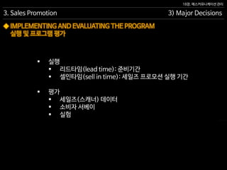 18장. 매스커뮤니케이션 관리
◆ IMPLEMENTING AND EVALUATING THE PROGRAM
실행 및 프로그램 평가
3. Sales Promotion 3) Major Decisions
 실행
 리드타임(lead time): 준비기간
 셀인타임(sell in time): 세일즈 프로모션 실행 기간
 평가
 세일즈(스캐너) 데이터
 소비자 서베이
 실험
 