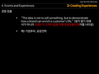 18장. 매스커뮤니케이션 관리
경험 창출
4. Events and Experiences 3) Creating Experiences
 “The idea is not to sell something, but to demonstrate
how a brand can enrich a customer’s life.” (뭔가 팔기 위해
서가 아니라 브랜드가 고객의 삶을 어떻게 풍요롭게 할까를 나타냄)
 예) 기업투어, 공장견학
 