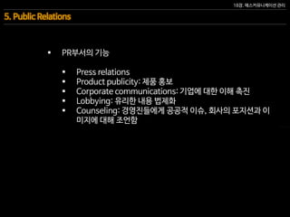 18장. 매스커뮤니케이션 관리
5. Public Relations
 PR부서의 기능
 Press relations
 Product publicity: 제품 홍보
 Corporate communications: 기업에 대한 이해 촉진
 Lobbying: 유리한 내용 법제화
 Counseling: 경영진들에게 공공적 이슈, 회사의 포지션과 이
미지에 대해 조언함
 