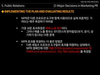 18장. 매스커뮤니케이션 관리
◆ IMPLEMENTING THE PLAN AND EVALUATING RESULTS
5. Public Relations 2) Major Decisions in Marketing PR
 MPR은 다른 프로모션 도구와 함께 사용되므로 실제 최종적인 기
여도는 매우 측정하기 어려움
 가장 쉬운 효과측정은 매체 노출 횟수이다.
 그러나 매출 노출 횟수는 오디언스의 받아들임(보기, 듣기, 상
기하기 등)과는 다른 문제
 MPR 효과를 측정하는 더 좋은 방법은
 다른 세일즈 프로모션 도구들의 효과를 허용하는 상태에서,
MPR 캠페인에 의한 제품 인지도(product awareness) 및
이해도(comprehension), 또는 태도(attitude)를 측정함
 