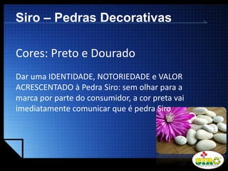 LOGO
Siro – Pedras Decorativas
Cores: Preto e Dourado
Dar uma IDENTIDADE, NOTORIEDADE e VALOR
ACRESCENTADO à Pedra Siro: sem olhar para a
marca por parte do consumidor, a cor preta vai
imediatamente comunicar que é pedra Siro
 