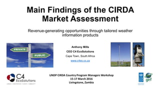 Main Findings of the CIRDA
Market Assessment
Revenue-generating opportunities through tailored weather
information products
Anthony Mills
CEO C4 EcoSolutions
Cape Town, South Africa
www.c4es.co.za
UNDP CIRDA Country Program Managers Workshop
15-17 March 2016
Livingstone, Zambia
 