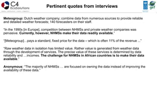 Meteogroup: Dutch weather company; combine data from numerous sources to provide reliable
and detailed weather forecasts; 140 forecasters on their staff.
“In the 1990s [in Europe], competition between NHMSs and private weather companies was
pervasive. Currently, however, NHMSs make their data readily available.”
“[Meteogroup]…pays a standard, fixed price for the data – which is often 11% of the revenue ...”
“Raw weather data in isolation has limited value. Rather value is generated from weather data
through the development of services. The precise value of these services is determined by data
reliability and …incomes. The challenge for NHMSs in African countries is to make their data
available.”
Anonymous: “The majority of NHMSs … are focused on owning the data instead of improving the
availability of these data.”
Pertinent quotes from interviews
 