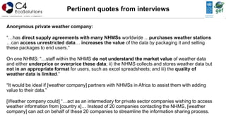 Anonymous private weather company:
“…has direct supply agreements with many NHMSs worldwide …purchases weather stations
…can access unrestricted data… increases the value of the data by packaging it and selling
these packages to end users.”
On one NHMS: “…staff within the NHMS do not understand the market value of weather data
and either underprice or overprice these data; ii) the NHMS collects and stores weather data but
not in an appropriate format for users, such as excel spreadsheets; and iii) the quality of
weather data is limited.”
“It would be ideal if [weather company] partners with NHMSs in Africa to assist them with adding
value to their data.”
[Weather company could] “…act as an intermediary for private sector companies wishing to access
weather information from [country x]… Instead of 20 companies contacting the NHMS, [weather
company] can act on behalf of these 20 companies to streamline the information sharing process.
Pertinent quotes from interviews
 