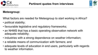 Meteogroup:
What factors are needed for Meteogroup to start working in Africa?
• political stability;
• favourable legislative and regulatory frameworks;
• an NHMS that has a basic operating observation network with
adequate reliability;
• industries with a strong dependence on weather information;
• a reliable means of communication with farmers; and
• adequate levels of education in end users, particularly with regards
to weather information.
Pertinent quotes from interviews
 