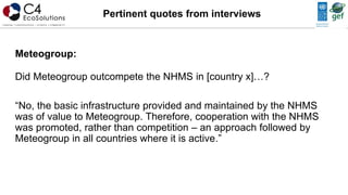 Meteogroup:
Did Meteogroup outcompete the NHMS in [country x]…?
“No, the basic infrastructure provided and maintained by the NHMS
was of value to Meteogroup. Therefore, cooperation with the NHMS
was promoted, rather than competition – an approach followed by
Meteogroup in all countries where it is active.”
Pertinent quotes from interviews
 