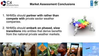 1. NHMSs should partner with rather than
compete with private sector weather
companies.
2. NHMSs should embark on phased, slow
transitions into entities that derive benefits
from the national private weather markets.
Market Assessment Conclusions
 