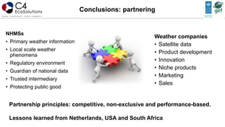 NHMSs
• Primary weather information
• Local scale weather
phenomena
• Regulatory environment
• Guardian of national data
• Trusted intermediary
• Protecting public good
Conclusions: partnering
Weather companies
• Satellite data
• Product development
• Innovation
• Niche products
• Marketing
• Sales
Partnership principles: competitive, non-exclusive and performance-based.
Lessons learned from Netherlands, USA and South Africa
 