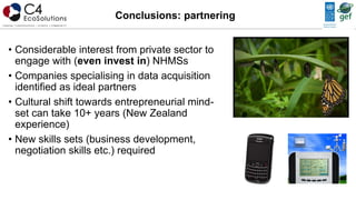 • Considerable interest from private sector to
engage with (even invest in) NHMSs
• Companies specialising in data acquisition
identified as ideal partners
• Cultural shift towards entrepreneurial mind-
set can take 10+ years (New Zealand
experience)
• New skills sets (business development,
negotiation skills etc.) required
Conclusions: partnering
 