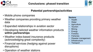 • Mobile phone companies
• Weather companies providing primary weather
data
• Expanded relationships in aviation sector
• Developing tailored weather information products
within partnerships
• Weather index-based insurance products
(acknowledging great complexity)
• Financial services (hedging against power
disruptions)
• Operation of weather stations
Conclusions: phased transition
Potential partnerships/activities
Sectors:
• Health
• Water
• Agriculture
• Tourism
• Mining
• Energy
• Forestry
• Fisheries
• Disaster management
• Infrastructure
• Transport
 