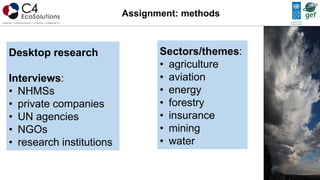 Assignment: methods
Desktop research
Interviews:
• NHMSs
• private companies
• UN agencies
• NGOs
• research institutions
Sectors/themes:
• agriculture
• aviation
• energy
• forestry
• insurance
• mining
• water
 