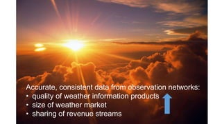 Accurate, consistent data from observation networks:
• quality of weather information products
• size of weather market
• sharing of revenue streams
 