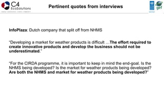 InfoPlaza: Dutch company that split off from NHMS
“Developing a market for weather products is difficult …The effort required to
create innovative products and develop the business should not be
underestimated.”
“For the CIRDA programme, it is important to keep in mind the end-goal. Is the
NHMS being developed? Is the market for weather products being developed?
Are both the NHMS and market for weather products being developed?”
Pertinent quotes from interviews
 