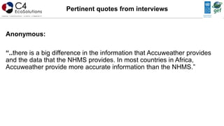 Anonymous:
“..there is a big difference in the information that Accuweather provides
and the data that the NHMS provides. In most countries in Africa,
Accuweather provide more accurate information than the NHMS.”
Pertinent quotes from interviews
 