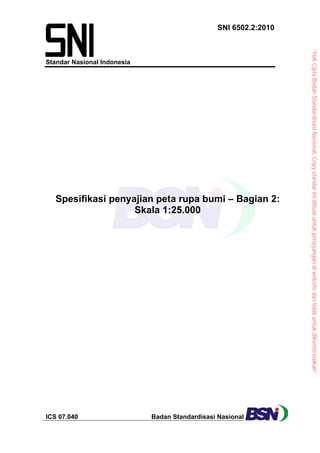 “HakCiptaBadanStandardisasiNasional,Copystandarinidibuatuntukpenayangandiwebsitedantidakuntukdikomersialkan”
SNI 6502.2:2010 
Standar Nasional Indonesia
ICS 07.040 Badan Standardisasi Nasional
 
Spesifikasi penyajian peta rupa bumi – Bagian 2:
Skala 1:25.000
 
 