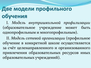 Две модели профильного
обучения
I. Модель внутришкольной профилизации
(образовательное учреждение может быть
однопрофильным и многопрофильным).
II. Модель сетевой организации (профильное
обучение в конкретной школе осуществляется
за счёт целенаправленного и организованного
привлечения образовательных ресурсов иных
образовательных учреждений).
 