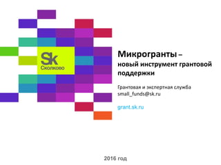 Микрогранты –
новый инструмент грантовой
поддержки
Грантовая и экспертная служба
small_funds@sk.ru
grant.sk.ru
2016 год
 