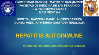HEPATITIS AUTOINMUNE
EXPOSITOR: RICARDO ANDRES GUERRA BRICEÑO
UNIVERSIDAD NACIONAL MAYOR DE SAN MARCOS
FACULTAD DE MEDICINA DE SAN FERNANDO
E.A.P MEDICINA HUMANA
D.A.P MEDICINA
HOSPITAL NACIONAL DANIEL ALCIDES CARRIÓN
CURSO: MEDICINA INTERNA-GASTROENTEROLOGÍA
 