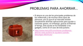 PROBLEMAS PARA AHORRAR…
• El ahorro es uno de los principales problemas de
los millennials y de muchos otros tipos de
personas, por lo que en el mercado existen
actualmente distintas aplicaciones para ayudar a
controlar gastos, sin embargo, gracias al Internet
of things, esta ayuda se ha trasladado a los
gadgets, como en el caso de esta pulsera.
• http://www.merca20.com/tienes-problemas-
ahorrar-esta-pulsera-te-ayudara-usando-
descargas-electricas/
 