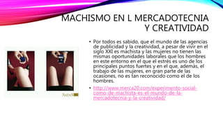 MACHISMO EN L MERCADOTECNIA
Y CREATIVIDAD
• Por todos es sabido, que el mundo de las agencias
de publicidad y la creatividad, a pesar de vivir en el
siglo XXI es machista y las mujeres no tienen las
mismas oportunidades laborales que los hombres
en este entorno en el que el estrés es uno de los
principales puntos fuertes y en el que, además, el
trabajo de las mujeres, en gran parte de las
ocasiones, no es tan reconocido como el de los
hombres.
• http://www.merca20.com/experimento-social-
como-de-machista-es-el-mundo-de-la-
mercadotecnia-y-la-creatividad/
 