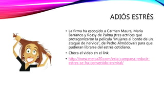 ADIÓS ESTRÉS
• La firma ha escogido a Carmen Maura, María
Barranco y Rossy de Palma (tres actrices que
protagonizaron la película “Mujeres al borde de un
ataque de nervios”, de Pedro Almódovar) para que
pudieran librarse del estrés cotidiano.
• Checa el video en el link.
• http://www.merca20.com/esta-campana-reducir-
estres-se-ha-convertido-en-viral/
 