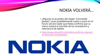 NOKIA VOLVERÁ…
• ¿Algunos se acuerdan del slogan ‘Connected
people’?, pues probablemente vuelva a sonar en el
futuro cercano dado que Nokia confirmó que su
marca volverá al mercado de los smartphone y
reforzará el de tablets.
• http://www.merca20.com/nokia-confirma-regreso-
al-mercado-smartphone/
 