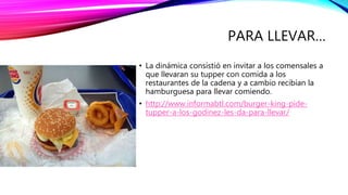 PARA LLEVAR…
• La dinámica consistió en invitar a los comensales a
que llevaran su tupper con comida a los
restaurantes de la cadena y a cambio recibían la
hamburguesa para llevar comiendo.
• http://www.informabtl.com/burger-king-pide-
tupper-a-los-godinez-les-da-para-llevar/
 