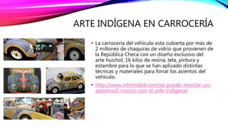 ARTE INDÍGENA EN CARROCERÍA
• La carrocería del vehículo esta cubierta por más de
2 millones de chaquiras de vidrio que provienen de
la República Checa con un diseño exclusivo del
arte huichol, 16 kilos de resina, tela, pintura y
estambre para lo que se han aplicado distintas
técnicas y materiales para forrar los asientos del
vehículo.
• http://www.informabtl.com/se-puede-mezclar-un-
automovil-ironico-con-el-arte-indigena/
 
