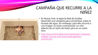 CAMPAÑA QUE RECURRE A LA
NIÑEZ
• En Nueva York, la agencia Red de fusibles
desarrolló una campaña para concientizar sobre la
escasez del agua. Sin embargo, para ello recurrió a
una imagen un tanto controversial: un niño
adentro de un baño de hotel, pero en un suelo
seco.
• http://www.informabtl.com/impactante-campana-
colgate-recurre-a-la-ninez-para-generar-
conciencia/
 